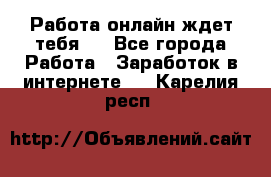 Работа онлайн ждет тебя!  - Все города Работа » Заработок в интернете   . Карелия респ.